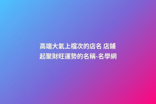 高端大氣上檔次的店名 店鋪起聚財旺運勢的名稱-名學網-第1張-店鋪起名-玄機派